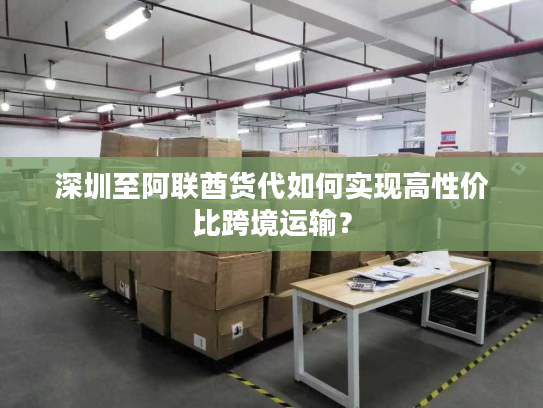 深圳至阿联酋货代如何实现高性价比跨境运输？