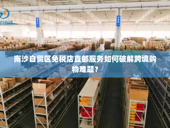 南沙自贸区免税店直邮服务如何破解跨境购物难题？