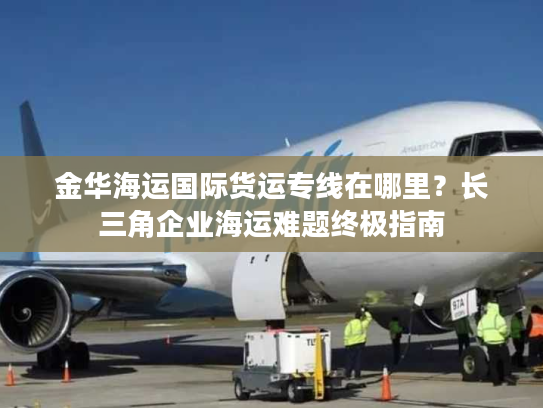 金华海运国际货运专线在哪里？长三角企业海运难题终极指南