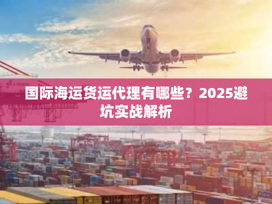 国际海运货运代理有哪些？2025避坑实战解析