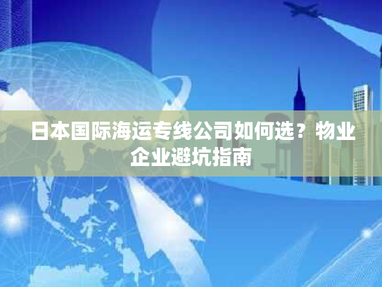 日本国际海运专线公司如何选？物业企业避坑指南