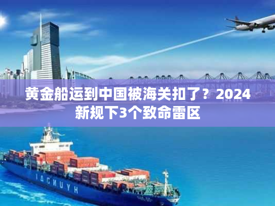 黄金船运到中国被海关扣了？2024新规下3个致命雷区