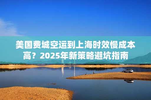 美国费城空运到上海时效慢成本高？2025年新策略避坑指南