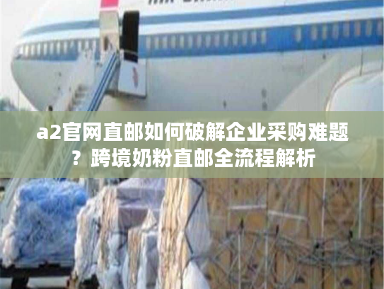 a2官网直邮如何破解企业采购难题？跨境奶粉直邮全流程解析