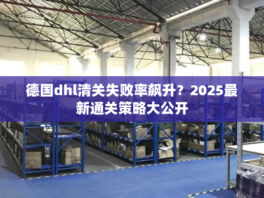 德国dhl清关失败率飙升？2025最新通关策略大公开