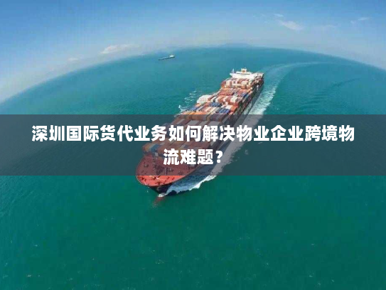 深圳国际货代业务如何解决物业企业跨境物流难题？