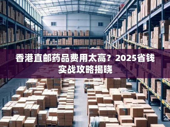 香港直邮药品费用太高？2025省钱实战攻略揭晓