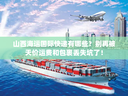 山西海运国际快递有哪些？别再被天价运费和包裹丢失坑了！