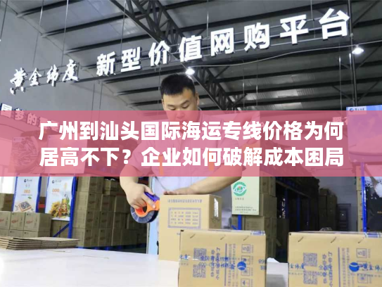 广州到汕头国际海运专线价格为何居高不下？企业如何破解成本困局