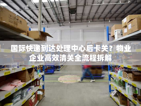 国际快递到达处理中心后卡关？物业企业高效清关全流程拆解