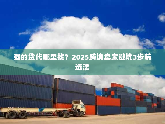 强的货代哪里找？2025跨境卖家避坑3步筛选法