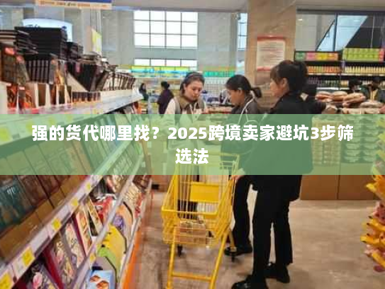 强的货代哪里找？2025跨境卖家避坑3步筛选法