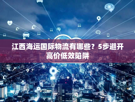 江西海运国际物流有哪些？5步避开高价低效陷阱