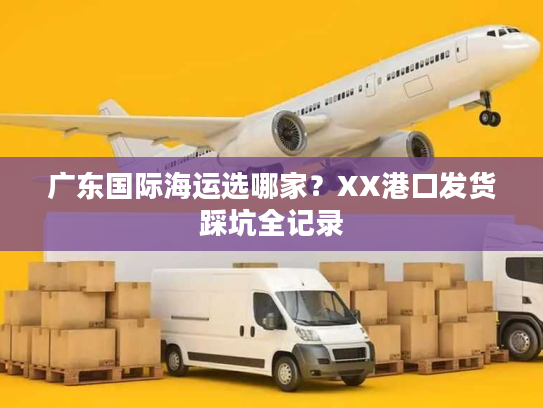 广东国际海运选哪家？XX港口发货踩坑全记录