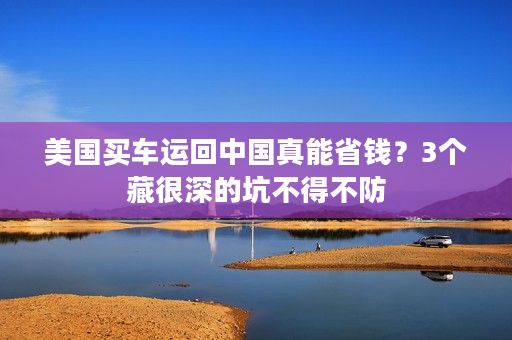 美国买车运回中国真能省钱？3个藏很深的坑不得不防