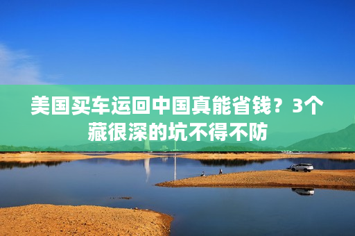 美国买车运回中国真能省钱？3个藏很深的坑不得不防