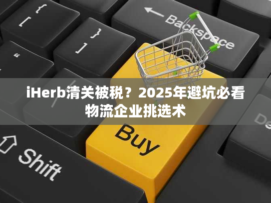 iHerb清关被税？2025年避坑必看物流企业挑选术