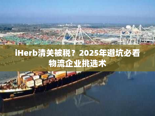 iHerb清关被税？2025年避坑必看物流企业挑选术