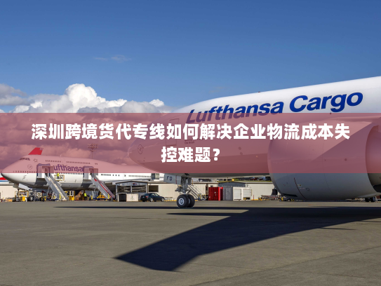 深圳跨境货代专线如何解决企业物流成本失控难题? 深圳跨境货代专线如何解决企业物流成本失控难题?