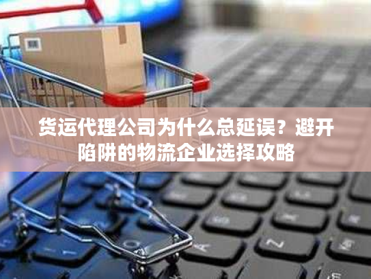 货运代理公司为什么总延误？避开陷阱的物流企业选择攻略