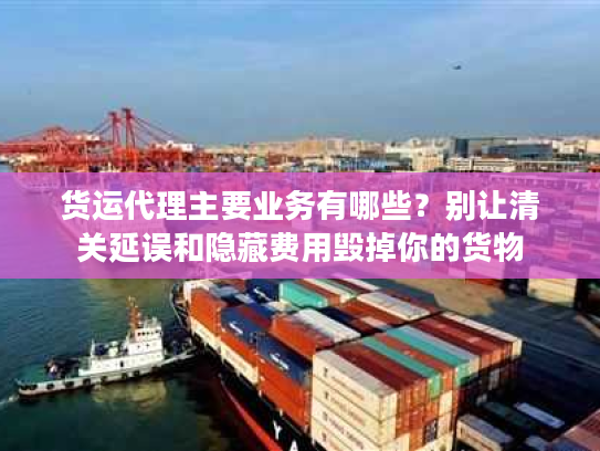 货运代理主要业务有哪些？别让清关延误和隐藏费用毁掉你的货物