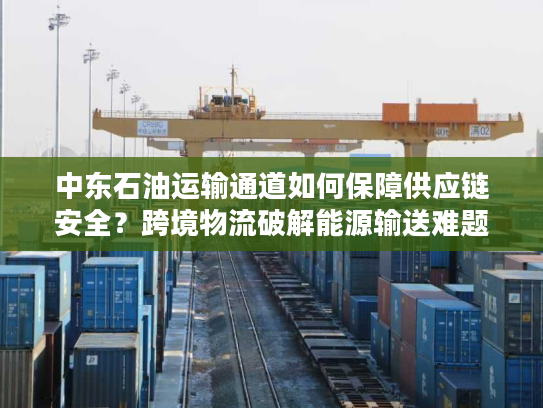 中东石油运输通道如何保障供应链安全？跨境物流破解能源输送难题