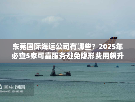 东莞国际海运公司有哪些？2025年必查5家可靠服务避免隐形费用飙升