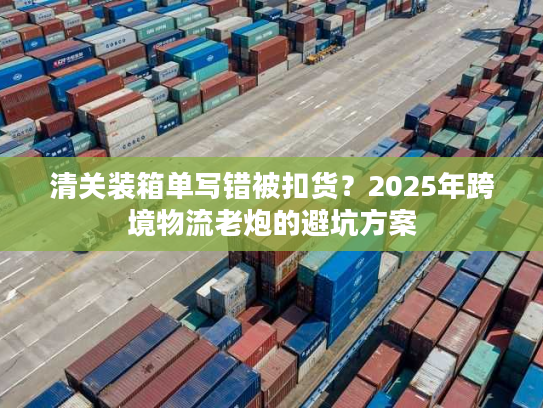 清关装箱单写错被扣货？2025年跨境物流老炮的避坑方案