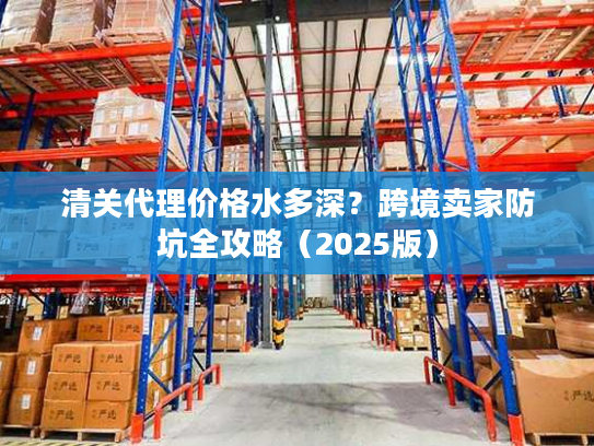 清关代理价格水多深？跨境卖家防坑全攻略（2025版）