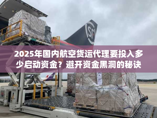 2025年国内航空货运代理要投入多少启动资金？避开资金黑洞的秘诀