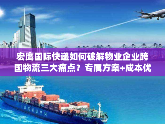 宏鹰国际快递如何破解物业企业跨国物流三大痛点？专属方案+成本优化详解
