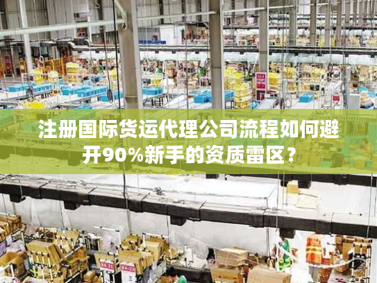 注册国际货运代理公司流程如何避开90%新手的资质雷区？