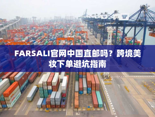 FARSALI官网中国直邮吗？跨境美妆下单避坑指南