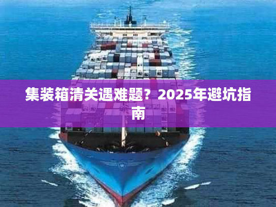 集装箱清关遇难题？2025年避坑指南