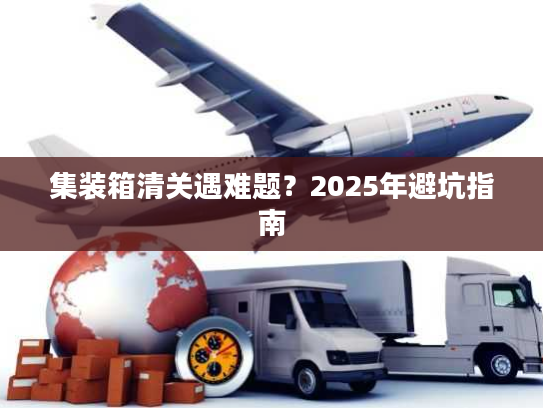集装箱清关遇难题？2025年避坑指南
