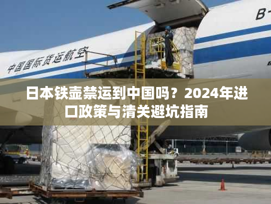 日本铁壶禁运到中国吗？2024年进口政策与清关避坑指南
