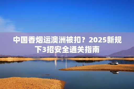 中国香烟运澳洲被扣？2025新规下3招安全通关指南