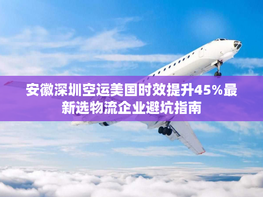 安徽深圳空运美国时效提升45%最新选物流企业避坑指南 安徽深圳空运美国时效提升45%最新选物流企业避坑指南