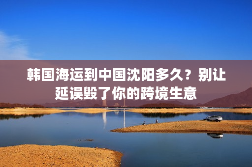 韩国海运到中国沈阳多久？别让延误毁了你的跨境生意