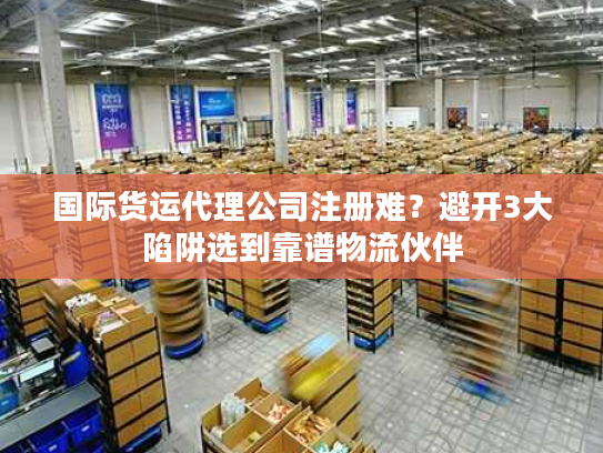 国际货运代理公司注册难？避开3大陷阱选到靠谱物流伙伴