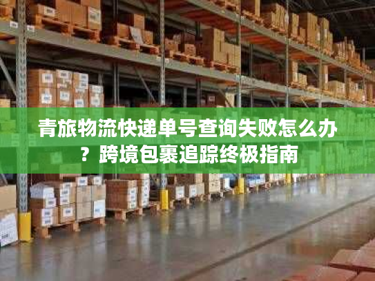 青旅物流快递单号查询失败怎么办？跨境包裹追踪终极指南