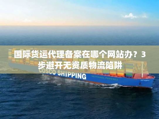 国际货运代理备案在哪个网站办？3步避开无资质物流陷阱
