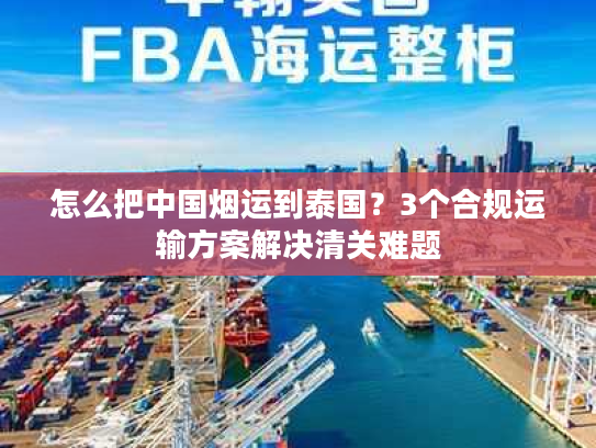 怎么把中国烟运到泰国？3个合规运输方案解决清关难题
