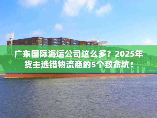 广东国际海运公司这么多？2025年货主选错物流商的5个致命坑！