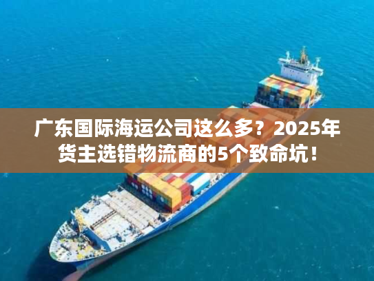 广东国际海运公司这么多？2025年货主选错物流商的5个致命坑！