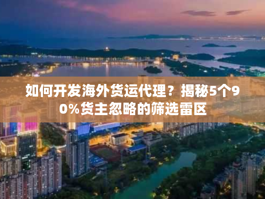 如何开发海外货运代理？揭秘5个90%货主忽略的筛选雷区