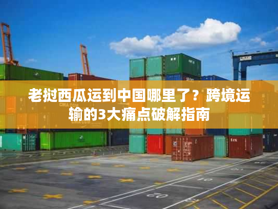 老挝西瓜运到中国哪里了？跨境运输的3大痛点破解指南