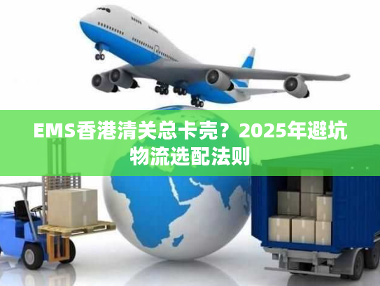 EMS香港清关总卡壳？2025年避坑物流选配法则