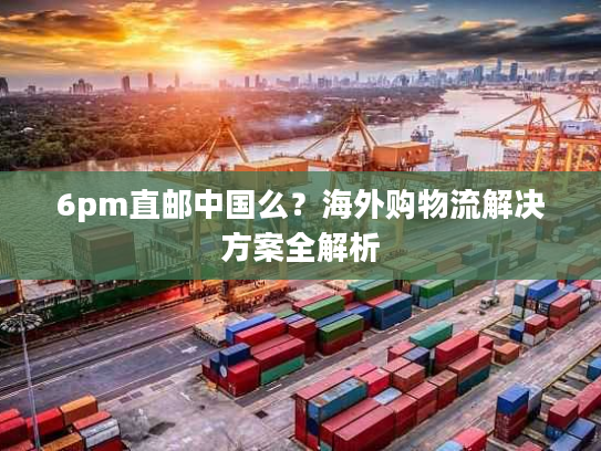 6pm直邮中国么？海外购物流解决方案全解析