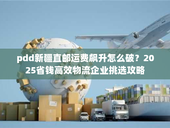 pdd新疆直邮运费飙升怎么破？2025省钱高效物流企业挑选攻略